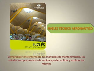 Comprender eficientemente los manuales de mantenimiento, las
señales aeroportuarias y de cabina y poder aplicar y explicar los
mismos
INGLÉS TÉCNICO AERONÁUTICO
 