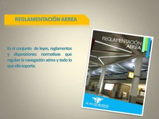 REGLAMENTACIÓN AEREA
Es el conjunto de leyes, reglamentos
y disposiciones normativas que
regulanlanavegaciónaéreaytodolo
queellasoporta.
 
