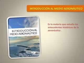 Es la materia que estudia los
antecedentes históricos de la
aeronáutica .
INTRODUCCIÓN AL MEDIO AERONÁUTICO
 
