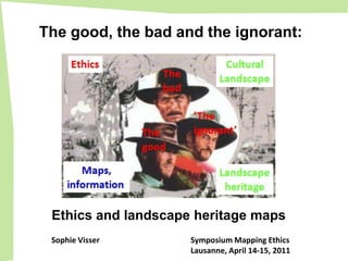 The good, the bad and the ignorant:
                                        Cultural
      Ethics         The               Landscape
                     bad


                           ‘The
                   The     ignorant’
                   good


        Maps,                          Landscape
     information                        heritage


 Ethics and landscape heritage maps
 Sophie Visser             Symposium Mapping Ethics
                           Lausanne, April 14-15, 2011
 
