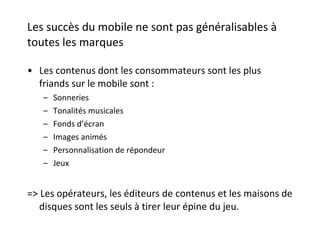Les succès du mobile ne sont pas généralisables à toutes les marques Les contenus dont les consommateurs sont les plus friands sur le mobile sont : Sonneries Tonalités musicales Fonds d’écran Images animés Personnalisation de répondeur Jeux => Les opérateurs, les éditeurs de contenus et les maisons de disques sont les seuls à tirer leur épine du jeu.  