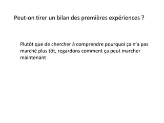 Peut-on tirer un bilan des premières expériences ? Plutôt que de chercher à comprendre pourquoi ça n’a pas marché plus tôt, regardons comment ça peut marcher maintenant 