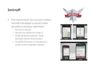 Smirnoff Pour communiquer vers les jeunes urbains  Smirnoff a développé un portail mobile  qui ouvre sur plusieurs applications  Films de la marque Recettes de cocktail (à la vodka !) Guide des bonnes adresses : Nom,  descriptif, adresse et localisation Possibilité d’envoyer un message pour  inviter un ami à rejoindre l’adresse. 