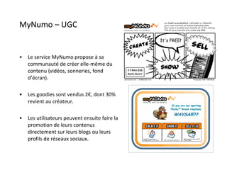 MyNumo – UGC Le service MyNumo propose à sa communauté de créer elle-même du contenu (vidéos, sonneries, fond d’écran). Les goodies sont vendus 2€, dont 30% revient au créateur. Les utilisateurs peuvent ensuite faire la promotion de leurs contenus directement sur leurs blogs ou leurs profils de réseaux sociaux. 