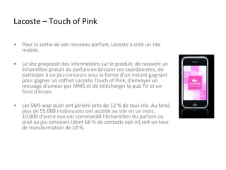 Lacoste – Touch of Pink Pour la sortie de son nouveau parfum, Lacoste a créé un site mobile. Le site proposait des informations sur le produit, de recevoir un échantillon gratuit du parfum en laissant ses coordonnées, de participer à un jeu-concours sous la forme d'un instant gagnant pour gagner un coffret Lacoste Touch of Pink, d'envoyer un message d'amour par MMS et de télécharger la pub TV et un fond d'écran. Les SMS wap push ont généré près de 12 % de taux clic. Au total, plus de 55.000 mobinautes ont accédé au site en un mois. 10.000 d'entre eux ont commandé l'échantillon du parfum ou joué au jeu concours (dont 68 % de contacts opt-in) soit un taux de transformation de 18 %.  