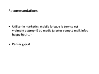 Recommandations Utiliser le marketing mobile lorsque le service est vraiment approprié au media (alertes compte mail, infos happy hour …) Penser glocal 