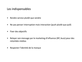 Les indispensables Rendre service plutôt que vendre Ne pas penser interruption mais interaction (push plutôt que pull) Fixer des objectifs Relayer son message par le marketing d’influence (RP, buzz) pour des retombés médias Respecter l’identité de la marque 