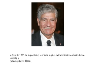 « C’est le 1789 de la publicité, le média le plus extraordinaire en train d’être inventé »  (Maurice Levy, 2006) 