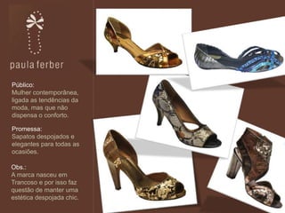 +
Promessa:
Sapatos despojados e
elegantes para todas as
ocasiões.
Público:
Mulher contemporânea,
ligada as tendências da
moda, mas que não
dispensa o conforto.
Obs.:
A marca nasceu em
Trancoso e por isso faz
questão de manter uma
estética despojada chic.
 