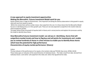 A new approach to equity investment opportunities
Making the Blencathra Futures Investment Model work for you
Equity markets have a range of characteristics . One important one being the obvious observation is that growth in equity
value will vary from equity to equity.
 Within the market there will be number shares that outperform the rest. It is these shares that the Blencathra Model
focuses on identifying early on in their growth cycle. These are not only expected to outperform the market index but
show exceptional growth.
The paper below shows the growth of equities both in theory and in actual practice and explains the processes used by
the model to identify these shares

How Blencathra Futures Investment model can aid you in identifying shares that will
outperform market trends and how to flag buy and sell points for investments and enable
you to review hundreds of shares in a few minutes to enable you to identify those shares
which have the potential for high performance
Characteristics of equity market performance (theory)

Indices
The key indicator of the performance of an equity is the markets index eg FTSE100, Dow Jones, SP500, CAC40
These indices give an indication of the overall direction of individual shares . The index is built from data derived from
individual shares some which will outperform the index and others that lag behind the index
 