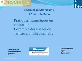 « Séminaire M@rsouin »
22 mai – Le Bono
22 mai 2014 - Le Bono
1
Cécile Delesalle,
Vérès Consultants
@cecildel
Gérard Marquié,
Injep
@gmarquie
Pratiques numériques en
éducation :
L’exemple des usages de
Twitter en milieu scolaire
 
