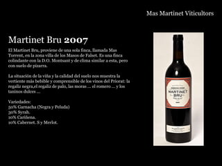 Mas Martinet Viticultors Martinet Bru  2007 El Martinet Bru, proviene de una sola finca, llamada Mas Torrent, en la zona villa de los Masos de Falset. Es una finca colindante con la D.O. Montsant y de clima similar a esta, pero con suelo de pizarra. La situación de la viña y la calidad del suelo nos muestra la  vertiente más bebible y comprensible de los vinos del Priorat: la regaliz negra,el regaliz de palo, las moras ... el romero ... y los taninos dulces ... Variedades: 50% Garnacha (Negra y Peluda) 30% Syrah. 10% Cariñena. 10% Cabernet. S y Merlot. 