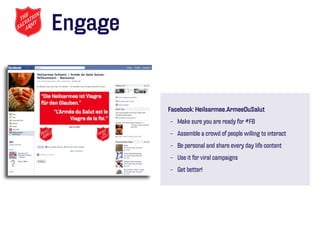 Engage


         Facebook: Heilsarmee.ArmeeDuSalut
         - Make sure you are ready for #FB
         - Assemble a crowd of people willing to interact
         - Be personal and share every day life content
         - Use it for viral campaigns
         - Get better!
 