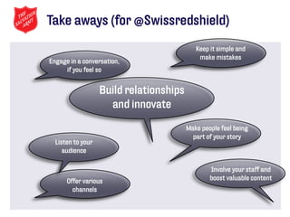 Take aways (for @Swissredshield)
                                            Keep it simple and
                                             make mistakes
Engage in a conversation,
     if you feel so


                   Build relationships
                     and innovate

                                         Make people feel being
                                           part of your story
  Listen to your
     audience

                                                 Involve your staff and
      Offer various                              boost valuable content
        channels
 
