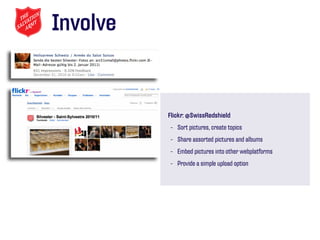 Involve


          Flickr: @SwissRedshield
          - Sort pictures, create topics
          - Share assorted pictures and albums
          - Embed pictures into other webplatforms
          - Provide a simple upload option
 