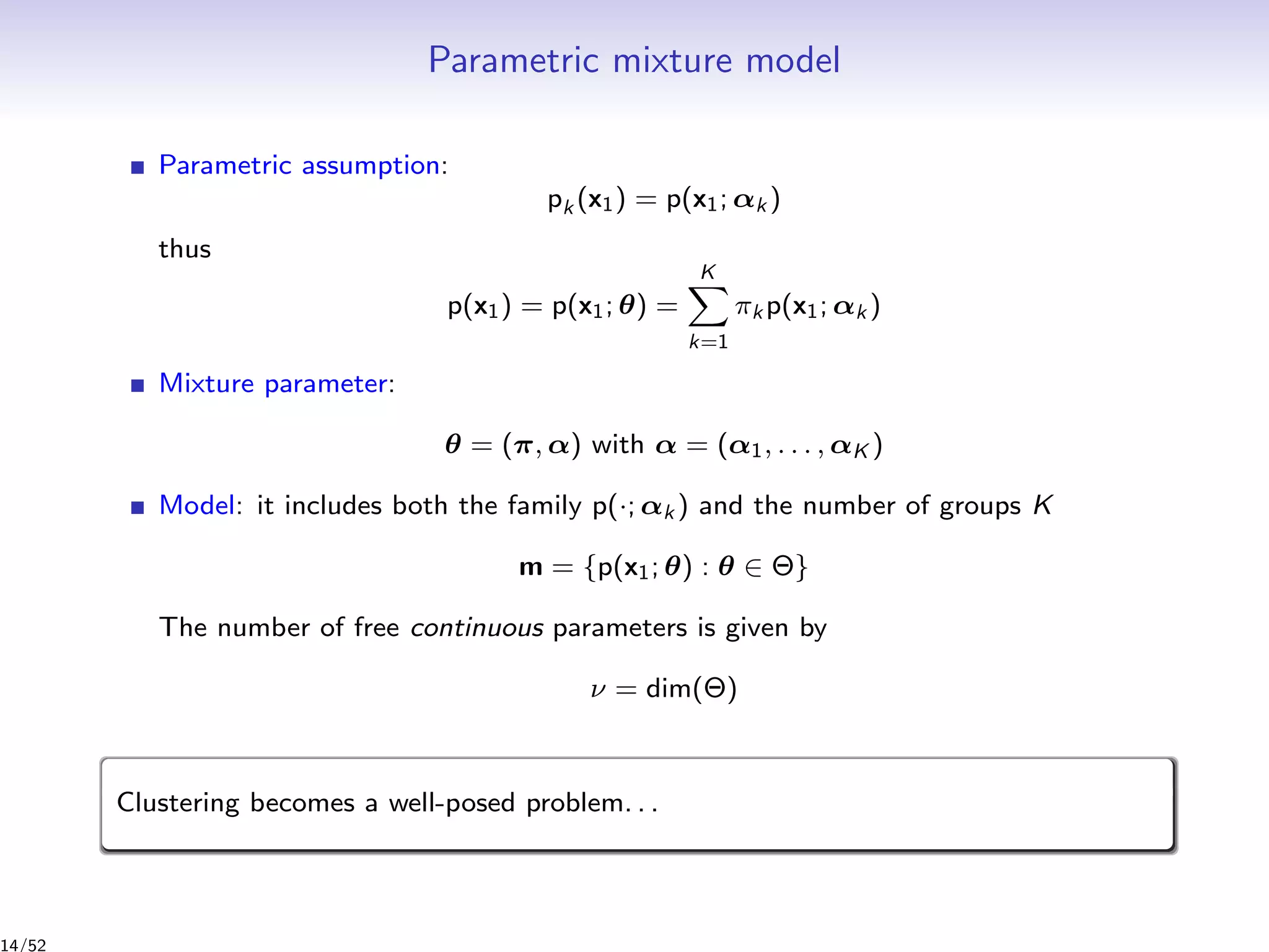 Parametric mixture model
Parametric assumption:
pk (x1) = p(x1; αk )
thus
p(x1) = p(x1; θ) =
K
k=1
πk p(x1; αk )
Mixture parameter:
θ = (π, α) with α = (α1, . . . , αK )
Model: it includes both the family p(·; αk ) and the number of groups K
m = {p(x1; θ) : θ ∈ Θ}
The number of free continuous parameters is given by
ν = dim(Θ)
Clustering becomes a well-posed problem. . .
14/52
 