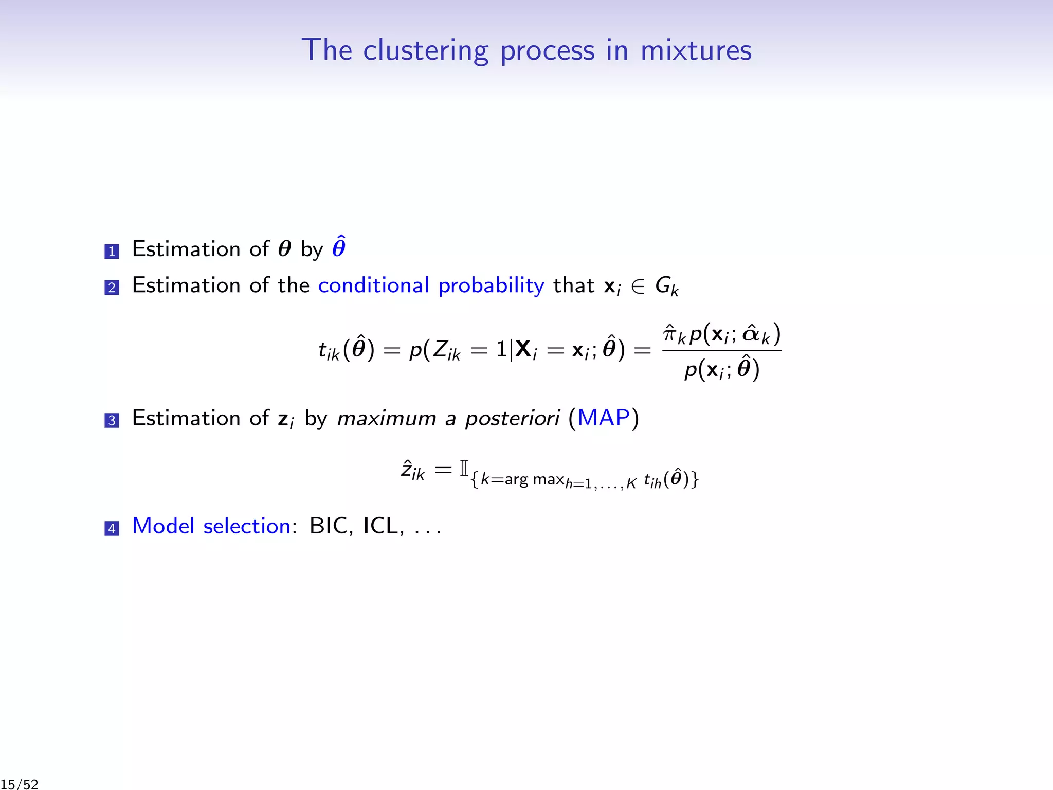 The clustering process in mixtures
1 Estimation of θ by ˆθ
2 Estimation of the conditional probability that xi ∈ Gk
tik (ˆθ) = p(Zik = 1|Xi = xi ; ˆθ) =
ˆπk p(xi ; ˆαk )
p(xi ; ˆθ)
3 Estimation of zi by maximum a posteriori (MAP)
ˆzik = I{k=arg maxh=1,...,K tih( ˆθ)}
4 Model selection: BIC, ICL, . . .
15/52
 
