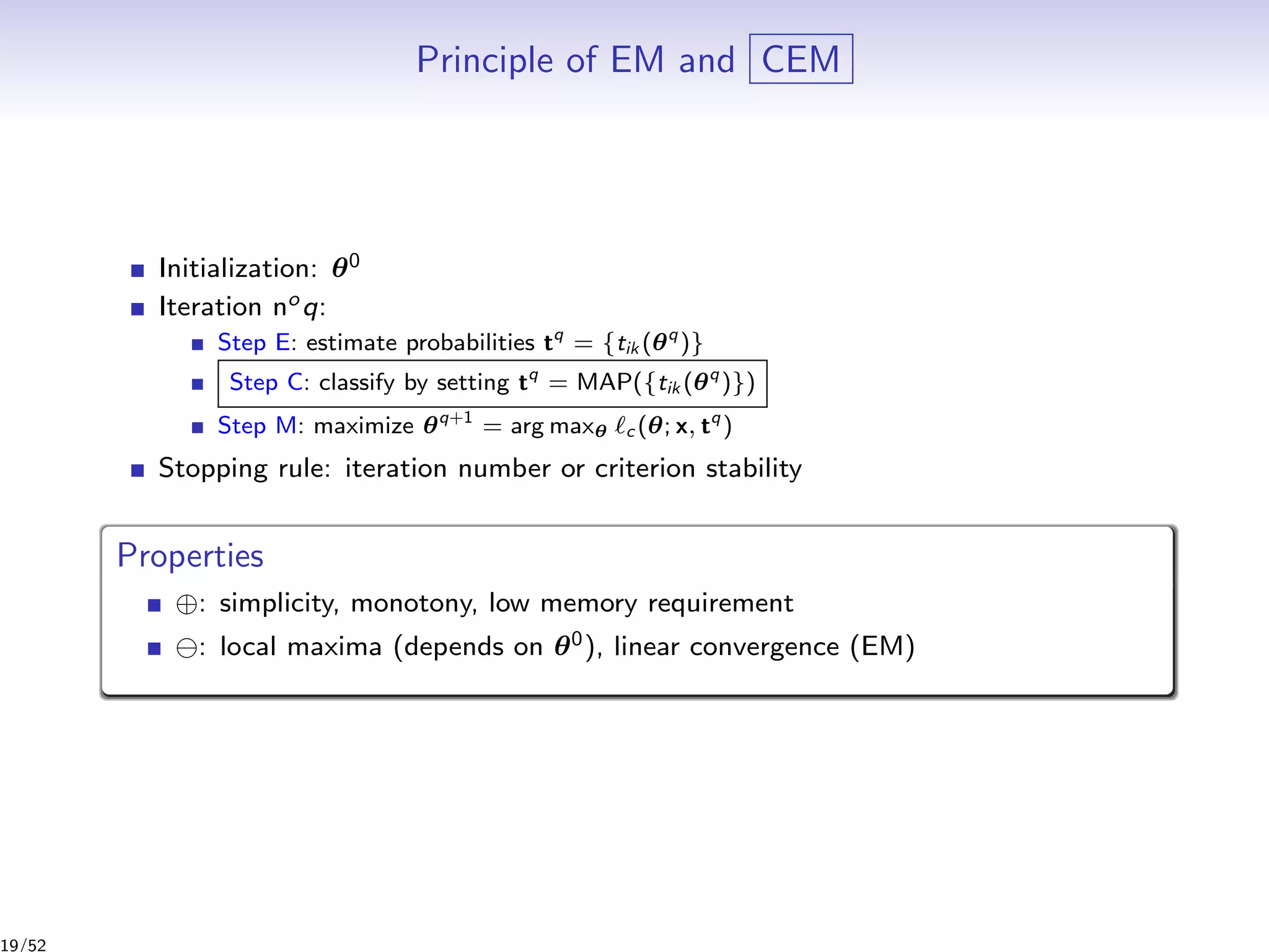 Principle of EM and CEM
Initialization: θ0
Iteration noq:
Step E: estimate probabilities tq
= {tik (θq
)}
Step C: classify by setting tq
= MAP({tik (θq
)})
Step M: maximize θq+1
= arg maxθ c (θ; x, tq
)
Stopping rule: iteration number or criterion stability
Properties
⊕: simplicity, monotony, low memory requirement
: local maxima (depends on θ0), linear convergence (EM)
19/52
 