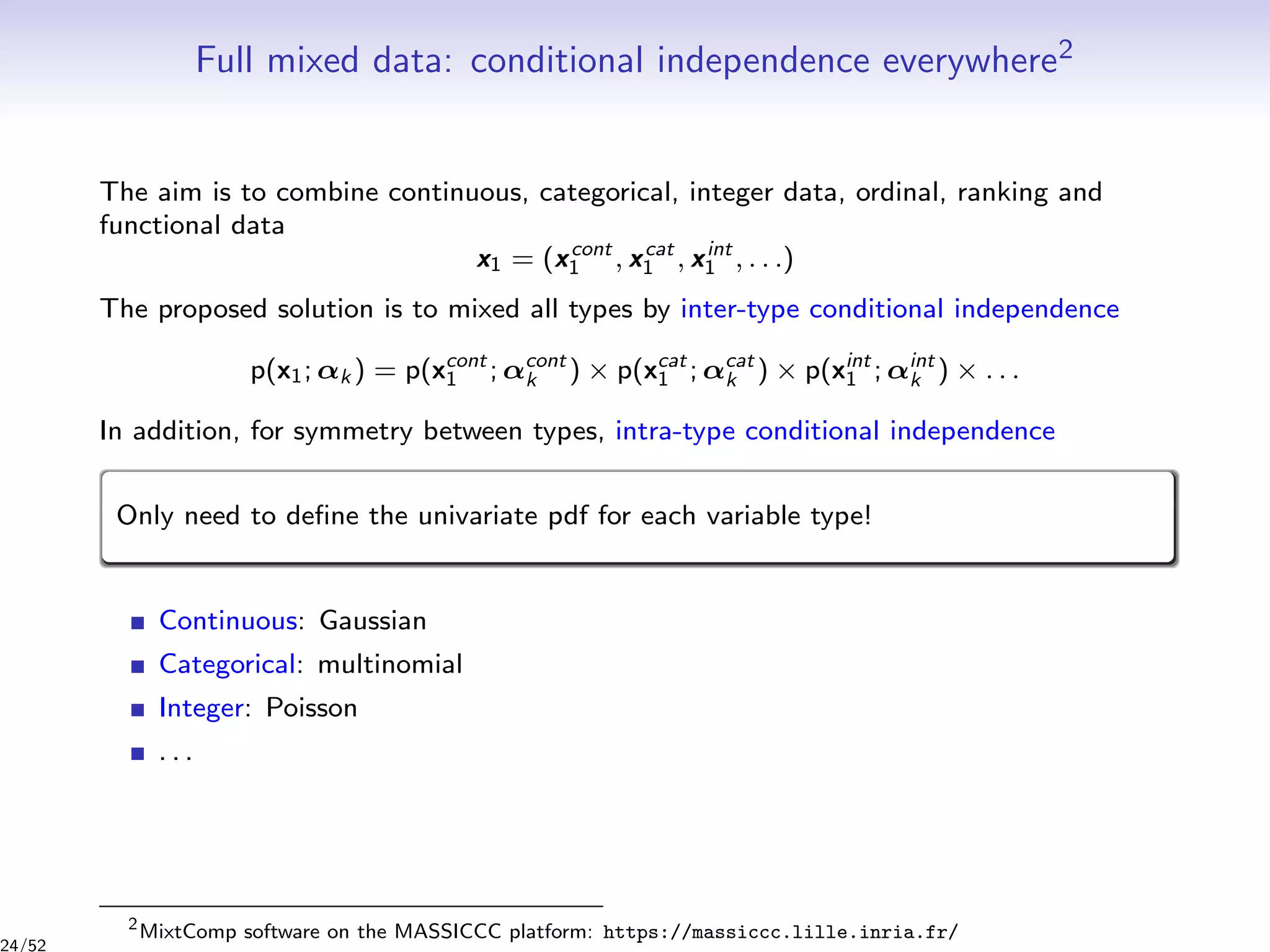 Full mixed data: conditional independence everywhere2
The aim is to combine continuous, categorical, integer data, ordinal, ranking and
functional data
x1 = (xcont
1 , xcat
1 , xint
1 , . . .)
The proposed solution is to mixed all types by inter-type conditional independence
p(x1; αk ) = p(xcont
1 ; αcont
k ) × p(xcat
1 ; αcat
k ) × p(xint
1 ; αint
k ) × . . .
In addition, for symmetry between types, intra-type conditional independence
Only need to deﬁne the univariate pdf for each variable type!
Continuous: Gaussian
Categorical: multinomial
Integer: Poisson
. . .
2
MixtComp software on the MASSICCC platform: https://massiccc.lille.inria.fr/
24/52
 
