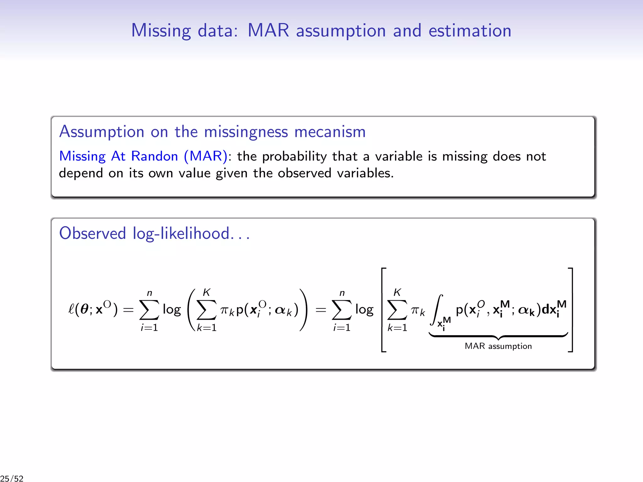 Missing data: MAR assumption and estimation
Assumption on the missingness mecanism
Missing At Randon (MAR): the probability that a variable is missing does not
depend on its own value given the observed variables.
Observed log-likelihood. . .
(θ; xO
) =
n
i=1
log
K
k=1
πk p(xO
i ; αk ) =
n
i=1
log






K
k=1
πk
xM
i
p(xO
i , xM
i ; αk)dxM
i
MAR assumption






25/52
 