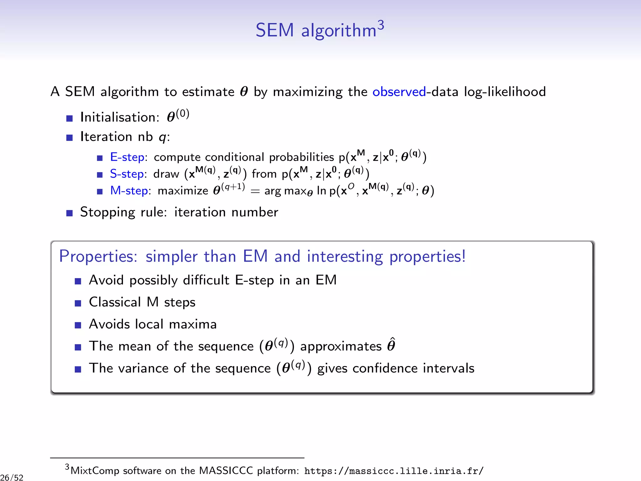SEM algorithm3
A SEM algorithm to estimate θ by maximizing the observed-data log-likelihood
Initialisation: θ(0)
Iteration nb q:
E-step: compute conditional probabilities p(xM
, z|x0
; θ(q)
)
S-step: draw (xM(q)
, z(q)
) from p(xM
, z|x0
; θ(q)
)
M-step: maximize θ(q+1)
= arg maxθ ln p(xO
, xM(q)
, z(q)
; θ)
Stopping rule: iteration number
Properties: simpler than EM and interesting properties!
Avoid possibly diﬃcult E-step in an EM
Classical M steps
Avoids local maxima
The mean of the sequence (θ(q)) approximates ˆθ
The variance of the sequence (θ(q)) gives conﬁdence intervals
3
MixtComp software on the MASSICCC platform: https://massiccc.lille.inria.fr/
26/52
 
