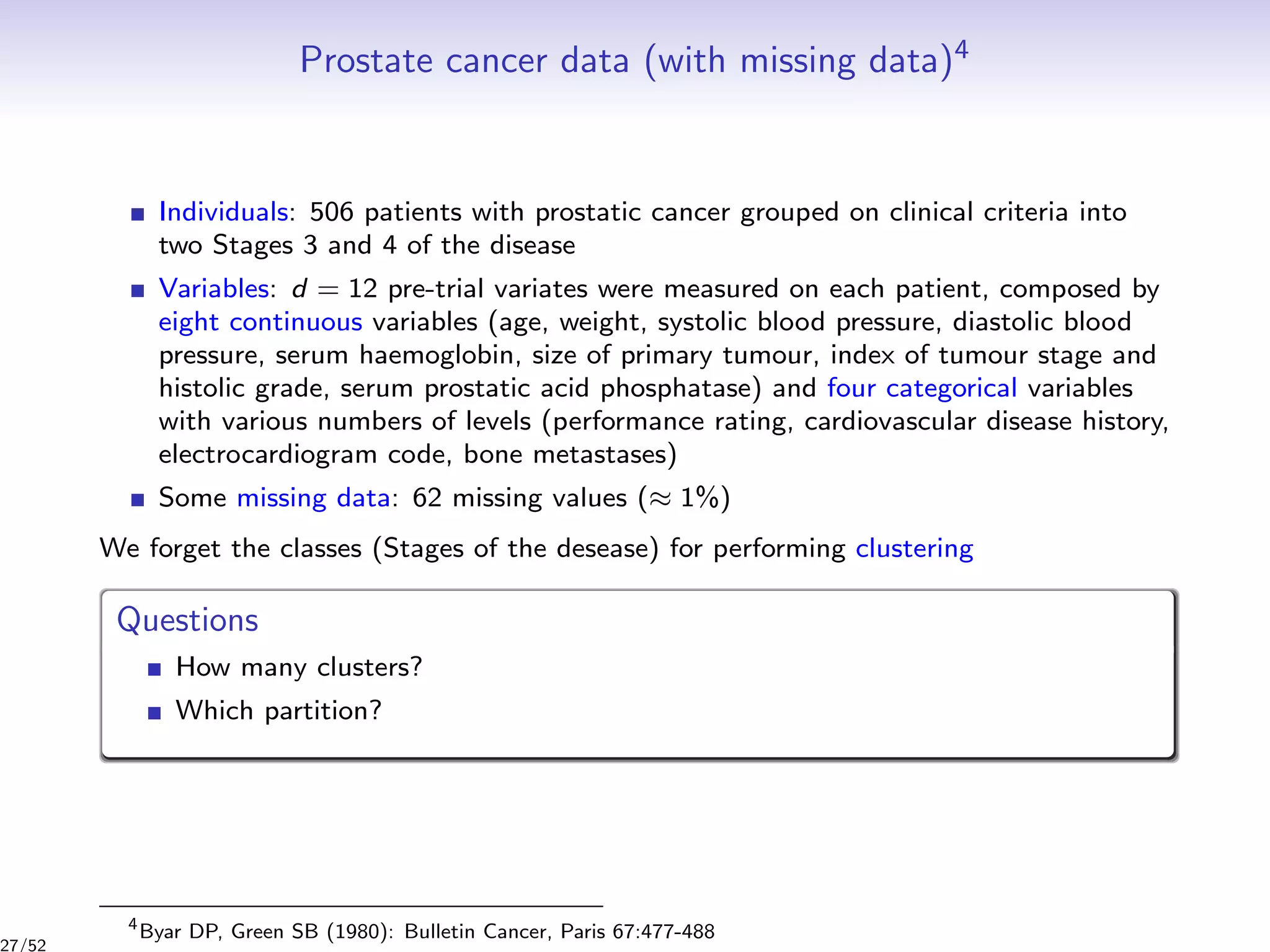 Prostate cancer data (with missing data)4
Individuals: 506 patients with prostatic cancer grouped on clinical criteria into
two Stages 3 and 4 of the disease
Variables: d = 12 pre-trial variates were measured on each patient, composed by
eight continuous variables (age, weight, systolic blood pressure, diastolic blood
pressure, serum haemoglobin, size of primary tumour, index of tumour stage and
histolic grade, serum prostatic acid phosphatase) and four categorical variables
with various numbers of levels (performance rating, cardiovascular disease history,
electrocardiogram code, bone metastases)
Some missing data: 62 missing values (≈ 1%)
We forget the classes (Stages of the desease) for performing clustering
Questions
How many clusters?
Which partition?
4
Byar DP, Green SB (1980): Bulletin Cancer, Paris 67:477-488
27/52
 
