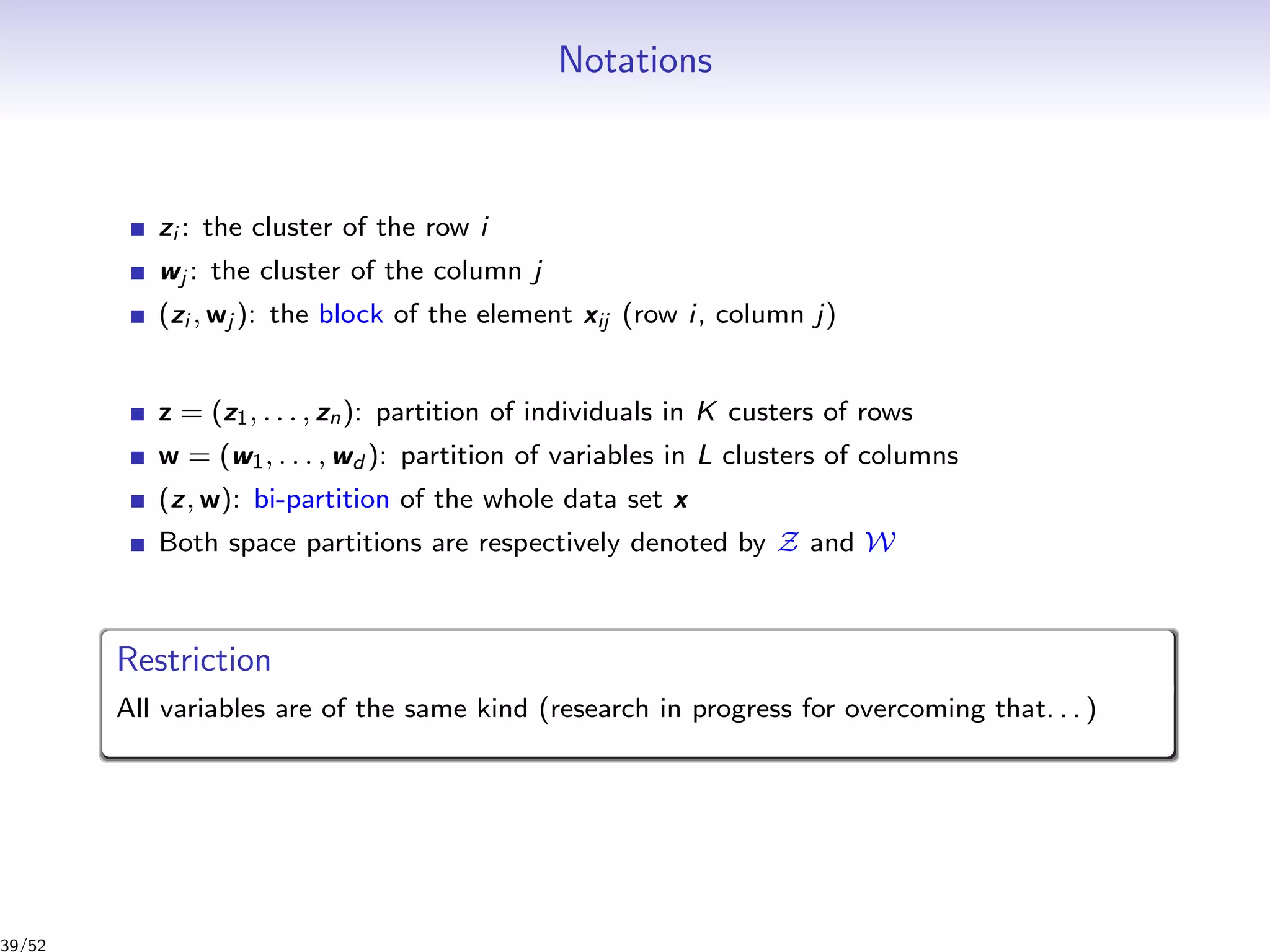 Notations
zi : the cluster of the row i
wj : the cluster of the column j
(zi , wj ): the block of the element xij (row i, column j)
z = (z1, . . . , zn): partition of individuals in K custers of rows
w = (w1, . . . , wd ): partition of variables in L clusters of columns
(z, w): bi-partition of the whole data set x
Both space partitions are respectively denoted by Z and W
Restriction
All variables are of the same kind (research in progress for overcoming that. . . )
39/52
 