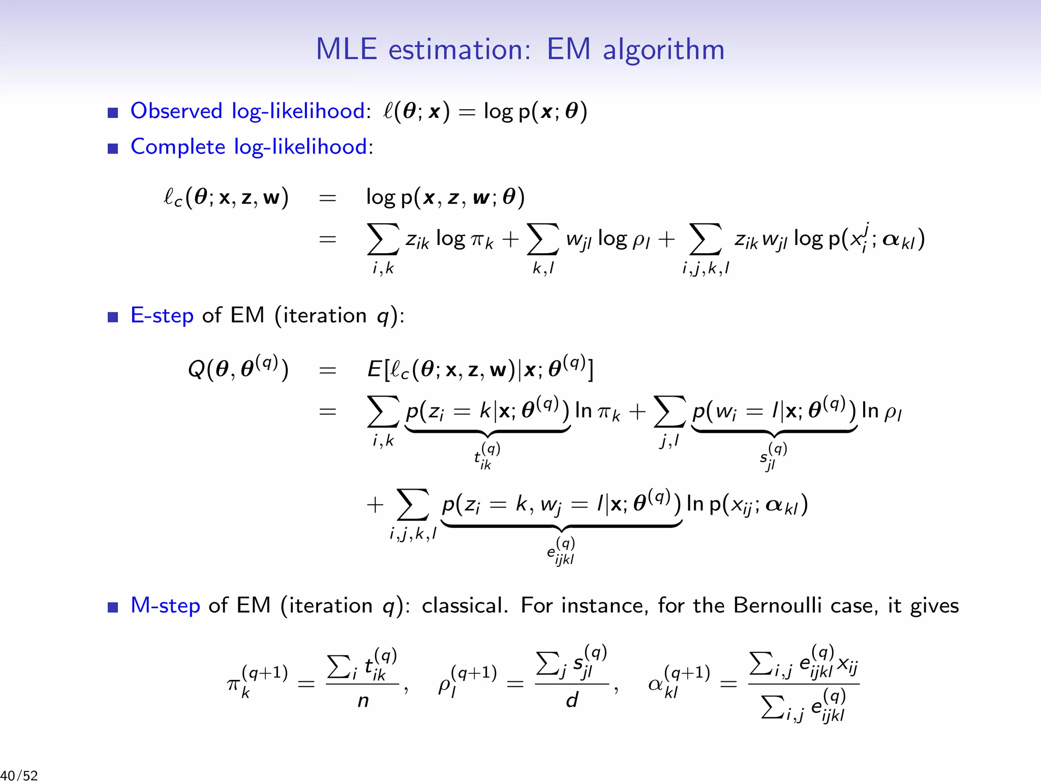 MLE estimation: EM algorithm
Observed log-likelihood: (θ; x) = log p(x; θ)
Complete log-likelihood:
c (θ; x, z, w) = log p(x, z, w; θ)
=
i,k
zik log πk +
k,l
wjl log ρl +
i,j,k,l
zik wjl log p(xj
i ; αkl )
E-step of EM (iteration q):
Q(θ, θ(q)
) = E[ c (θ; x, z, w)|x; θ(q)
]
=
i,k
p(zi = k|x; θ(q)
)
t
(q)
ik
ln πk +
j,l
p(wi = l|x; θ(q)
)
s
(q)
jl
ln ρl
+
i,j,k,l
p(zi = k, wj = l|x; θ(q)
)
e
(q)
ijkl
ln p(xij ; αkl )
M-step of EM (iteration q): classical. For instance, for the Bernoulli case, it gives
π
(q+1)
k = i t
(q)
ik
n
, ρ
(q+1)
l =
j s
(q)
jl
d
, α
(q+1)
kl =
i,j e
(q)
ijkl xij
i,j e
(q)
ijkl
40/52
 