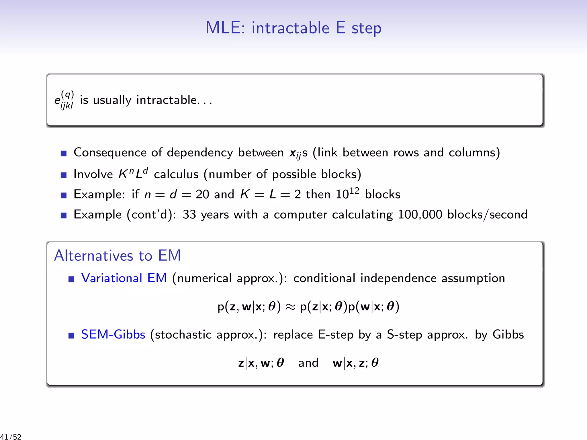 MLE: intractable E step
e
(q)
ijkl is usually intractable. . .
Consequence of dependency between xij s (link between rows and columns)
Involve KnLd calculus (number of possible blocks)
Example: if n = d = 20 and K = L = 2 then 1012 blocks
Example (cont’d): 33 years with a computer calculating 100,000 blocks/second
Alternatives to EM
Variational EM (numerical approx.): conditional independence assumption
p(z, w|x; θ) ≈ p(z|x; θ)p(w|x; θ)
SEM-Gibbs (stochastic approx.): replace E-step by a S-step approx. by Gibbs
z|x, w; θ and w|x, z; θ
41/52
 