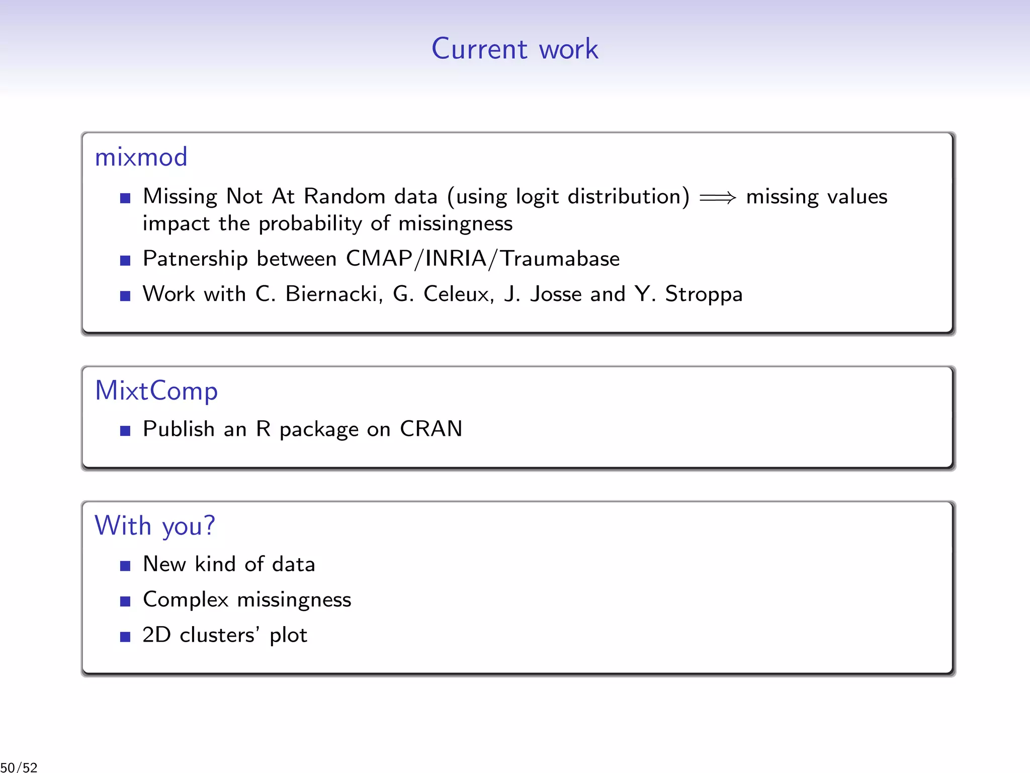 Current work
mixmod
Missing Not At Random data (using logit distribution) =⇒ missing values
impact the probability of missingness
Patnership between CMAP/INRIA/Traumabase
Work with C. Biernacki, G. Celeux, J. Josse and Y. Stroppa
MixtComp
Publish an R package on CRAN
With you?
New kind of data
Complex missingness
2D clusters’ plot
50/52
 