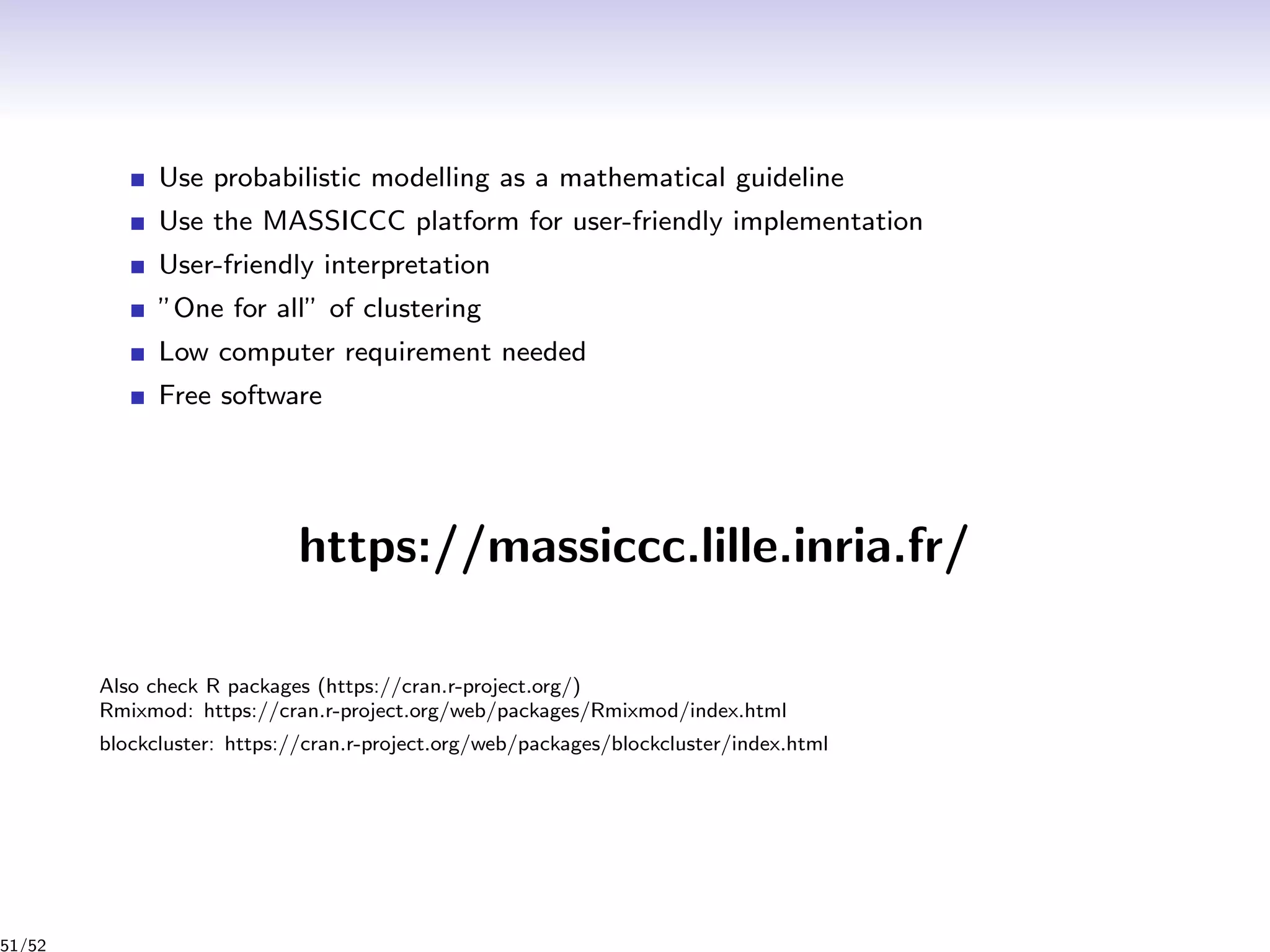 Use probabilistic modelling as a mathematical guideline
Use the MASSICCC platform for user-friendly implementation
User-friendly interpretation
”One for all” of clustering
Low computer requirement needed
Free software
https://massiccc.lille.inria.fr/
Also check R packages (https://cran.r-project.org/)
Rmixmod: https://cran.r-project.org/web/packages/Rmixmod/index.html
blockcluster: https://cran.r-project.org/web/packages/blockcluster/index.html
51/52
 