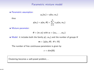 Parametric mixture model
Parametric assumption:
pk (x1) = p(x1; αk )
thus
p(x1) = p(x1; θ) =
K
k=1
πk p(x1; αk )
Mixture parameter:
θ = (π, α) with α = (α1, . . . , αK )
Model: it includes both the family p(·; αk ) and the number of groups K
m = {p(x1; θ) : θ ∈ Θ}
The number of free continuous parameters is given by
ν = dim(Θ)
Clustering becomes a well-posed problem. . .
14/52
 