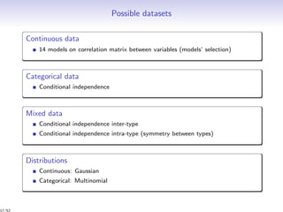 Possible datasets
Continuous data
14 models on correlation matrix between variables (models’ selection)
Categorical data
Conditional independence
Mixed data
Conditional independence inter-type
Conditional independence intra-type (symmetry between types)
Distributions
Continuous: Gaussian
Categorical: Multinomial
17/52
 