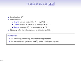 Principle of EM and CEM
Initialization: θ0
Iteration noq:
Step E: estimate probabilities tq
= {tik (θq
)}
Step C: classify by setting tq
= MAP({tik (θq
)})
Step M: maximize θq+1
= arg maxθ c (θ; x, tq
)
Stopping rule: iteration number or criterion stability
Properties
⊕: simplicity, monotony, low memory requirement
: local maxima (depends on θ0), linear convergence (EM)
19/52
 