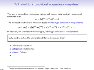 Full mixed data: conditional independence everywhere2
The aim is to combine continuous, categorical, integer data, ordinal, ranking and
functional data
x1 = (xcont
1 , xcat
1 , xint
1 , . . .)
The proposed solution is to mixed all types by inter-type conditional independence
p(x1; αk ) = p(xcont
1 ; αcont
k ) × p(xcat
1 ; αcat
k ) × p(xint
1 ; αint
k ) × . . .
In addition, for symmetry between types, intra-type conditional independence
Only need to deﬁne the univariate pdf for each variable type!
Continuous: Gaussian
Categorical: multinomial
Integer: Poisson
. . .
2
MixtComp software on the MASSICCC platform: https://massiccc.lille.inria.fr/
24/52
 
