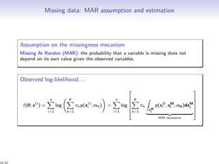 Missing data: MAR assumption and estimation
Assumption on the missingness mecanism
Missing At Randon (MAR): the probability that a variable is missing does not
depend on its own value given the observed variables.
Observed log-likelihood. . .
(θ; xO
) =
n
i=1
log
K
k=1
πk p(xO
i ; αk ) =
n
i=1
log






K
k=1
πk
xM
i
p(xO
i , xM
i ; αk)dxM
i
MAR assumption






25/52
 