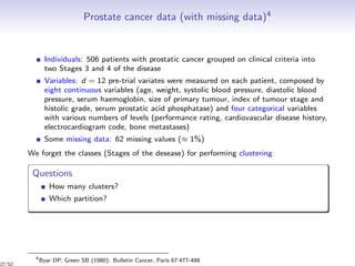 Prostate cancer data (with missing data)4
Individuals: 506 patients with prostatic cancer grouped on clinical criteria into
two Stages 3 and 4 of the disease
Variables: d = 12 pre-trial variates were measured on each patient, composed by
eight continuous variables (age, weight, systolic blood pressure, diastolic blood
pressure, serum haemoglobin, size of primary tumour, index of tumour stage and
histolic grade, serum prostatic acid phosphatase) and four categorical variables
with various numbers of levels (performance rating, cardiovascular disease history,
electrocardiogram code, bone metastases)
Some missing data: 62 missing values (≈ 1%)
We forget the classes (Stages of the desease) for performing clustering
Questions
How many clusters?
Which partition?
4
Byar DP, Green SB (1980): Bulletin Cancer, Paris 67:477-488
27/52
 