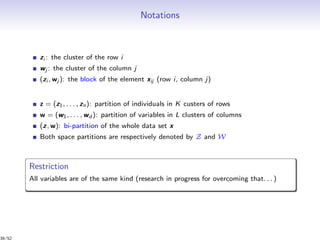 Notations
zi : the cluster of the row i
wj : the cluster of the column j
(zi , wj ): the block of the element xij (row i, column j)
z = (z1, . . . , zn): partition of individuals in K custers of rows
w = (w1, . . . , wd ): partition of variables in L clusters of columns
(z, w): bi-partition of the whole data set x
Both space partitions are respectively denoted by Z and W
Restriction
All variables are of the same kind (research in progress for overcoming that. . . )
39/52
 