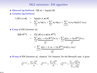 MLE estimation: EM algorithm
Observed log-likelihood: (θ; x) = log p(x; θ)
Complete log-likelihood:
c (θ; x, z, w) = log p(x, z, w; θ)
=
i,k
zik log πk +
k,l
wjl log ρl +
i,j,k,l
zik wjl log p(xj
i ; αkl )
E-step of EM (iteration q):
Q(θ, θ(q)
) = E[ c (θ; x, z, w)|x; θ(q)
]
=
i,k
p(zi = k|x; θ(q)
)
t
(q)
ik
ln πk +
j,l
p(wi = l|x; θ(q)
)
s
(q)
jl
ln ρl
+
i,j,k,l
p(zi = k, wj = l|x; θ(q)
)
e
(q)
ijkl
ln p(xij ; αkl )
M-step of EM (iteration q): classical. For instance, for the Bernoulli case, it gives
π
(q+1)
k = i t
(q)
ik
n
, ρ
(q+1)
l =
j s
(q)
jl
d
, α
(q+1)
kl =
i,j e
(q)
ijkl xij
i,j e
(q)
ijkl
40/52
 