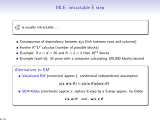 MLE: intractable E step
e
(q)
ijkl is usually intractable. . .
Consequence of dependency between xij s (link between rows and columns)
Involve KnLd calculus (number of possible blocks)
Example: if n = d = 20 and K = L = 2 then 1012 blocks
Example (cont’d): 33 years with a computer calculating 100,000 blocks/second
Alternatives to EM
Variational EM (numerical approx.): conditional independence assumption
p(z, w|x; θ) ≈ p(z|x; θ)p(w|x; θ)
SEM-Gibbs (stochastic approx.): replace E-step by a S-step approx. by Gibbs
z|x, w; θ and w|x, z; θ
41/52
 