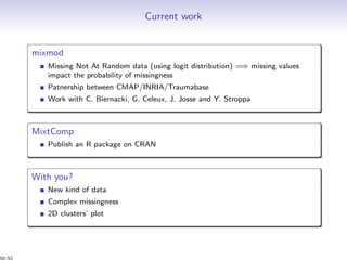 Current work
mixmod
Missing Not At Random data (using logit distribution) =⇒ missing values
impact the probability of missingness
Patnership between CMAP/INRIA/Traumabase
Work with C. Biernacki, G. Celeux, J. Josse and Y. Stroppa
MixtComp
Publish an R package on CRAN
With you?
New kind of data
Complex missingness
2D clusters’ plot
50/52
 