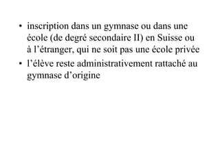 • inscription dans un gymnase ou dans une 
école (de degré secondaire II) en Suisse ou 
à l’étranger, qui ne soit pas une école privée 
• l’élève reste administrativement rattaché au 
gymnase d’origine 
 