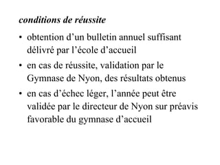conditions de réussite 
• obtention d’un bulletin annuel suffisant 
délivré par l’école d’accueil 
• en cas de réussite, validation par le 
Gymnase de Nyon, des résultats obtenus 
• en cas d’échec léger, l’année peut être 
validée par le directeur de Nyon sur préavis 
favorable du gymnase d’accueil 
 