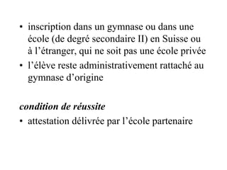 • inscription dans un gymnase ou dans une 
école (de degré secondaire II) en Suisse ou 
à l’étranger, qui ne soit pas une école privée 
• l’élève reste administrativement rattaché au 
gymnase d’origine 
condition de réussite 
• attestation délivrée par l’école partenaire 
 