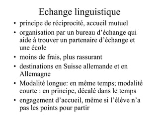 Echange linguistique 
• principe de réciprocité, accueil mutuel 
• organisation par un bureau d’échange qui 
aide à trouver un partenaire d’échange et 
une école 
• moins de frais, plus rassurant 
• destinations en Suisse allemande et en 
Allemagne 
• Modalité longue: en même temps; modalité 
courte : en principe, décalé dans le temps 
• engagement d’accueil, même si l’élève n’a 
pas les points pour partir 
 