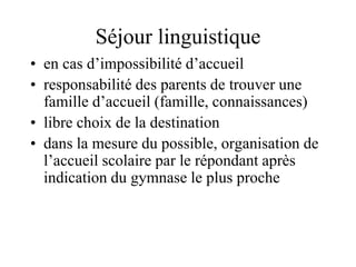 Séjour linguistique 
• en cas d’impossibilité d’accueil 
• responsabilité des parents de trouver une 
famille d’accueil (famille, connaissances) 
• libre choix de la destination 
• dans la mesure du possible, organisation de 
l’accueil scolaire par le répondant après 
indication du gymnase le plus proche 
 