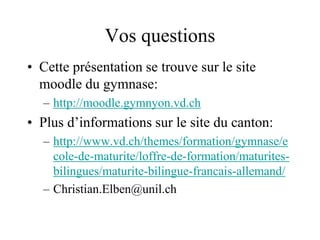 Vos questions 
• Cette présentation se trouve sur le site 
moodle du gymnase: 
– http://moodle.gymnyon.vd.ch 
• Plus d’informations sur le site du canton: 
– http://www.vd.ch/themes/formation/gymnase/e 
cole-de-maturite/loffre-de-formation/maturites-bilingues/ 
maturite-bilingue-francais-allemand/ 
– Christian.Elben@unil.ch 
