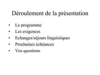 Déroulement de la présentation 
• Le programme 
• Les exigences 
• Echanges/séjours linguistiques 
• Prochaines échéances 
• Vos questions 
 