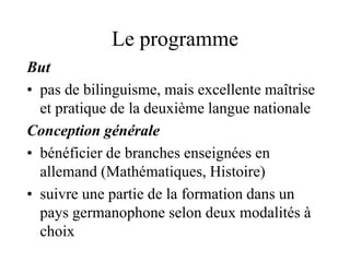 Le programme 
But 
• pas de bilinguisme, mais excellente maîtrise 
et pratique de la deuxième langue nationale 
Conception générale 
• bénéficier de branches enseignées en 
allemand (Mathématiques, Histoire) 
• suivre une partie de la formation dans un 
pays germanophone selon deux modalités à 
choix 
 