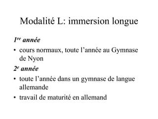 Modalité L: immersion longue 
1re année 
• cours normaux, toute l’année au Gymnase 
de Nyon 
2e année 
• toute l’année dans un gymnase de langue 
allemande 
• travail de maturité en allemand 
 